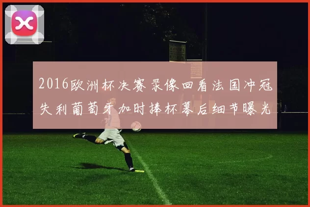 2016欧洲杯决赛录像回看法国冲冠失利葡萄牙加时捧杯幕后细节曝光