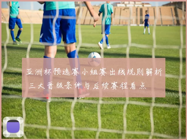 亚洲杯预选赛小组赛出线规则解析 三大晋级条件与后续赛程看点