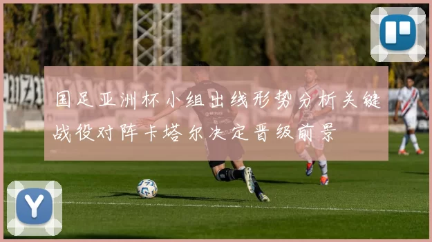 国足亚洲杯小组出线形势分析关键战役对阵卡塔尔决定晋级前景