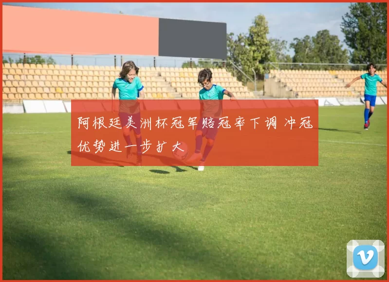 阿根廷美洲杯冠军赔冠率下调 冲冠优势进一步扩大