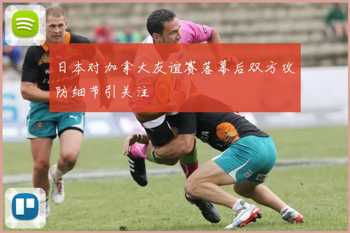 日本对加拿大友谊赛落幕后双方攻防细节引关注