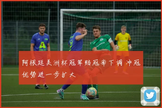 阿根廷美洲杯冠军赔冠率下调 冲冠优势进一步扩大