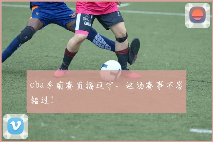 cba季前赛直播辽宁，这场赛事不容错过！