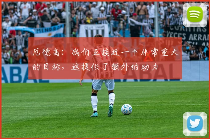 厄德高：我们正接近一个非常重大的目标，这提供了额外的动力