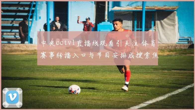 中央cctv1直播线观看引关注 体育赛事转播入口与节目安排成搜索焦点