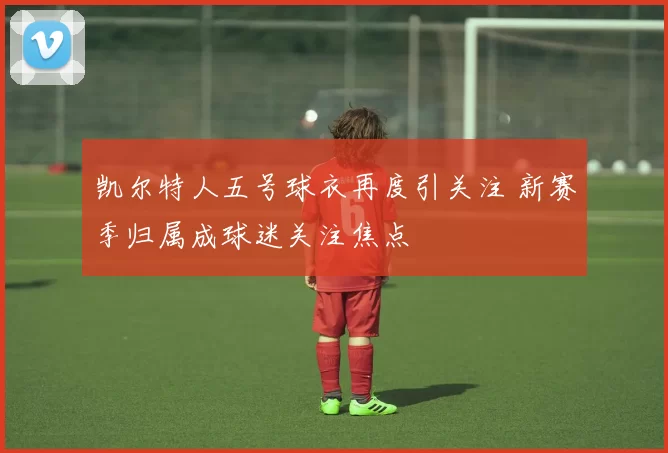 凯尔特人五号球衣再度引关注 新赛季归属成球迷关注焦点