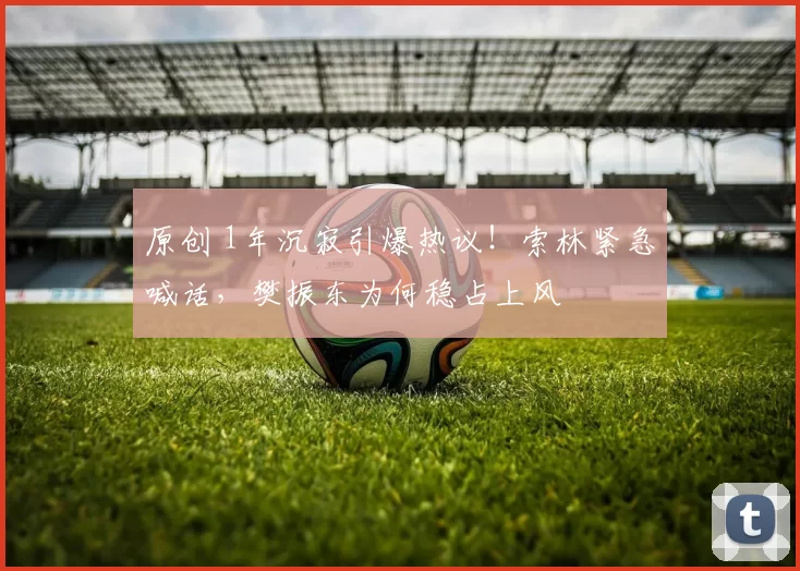 原创 1年沉寂引爆热议！索林紧急喊话，樊振东为何稳占上风