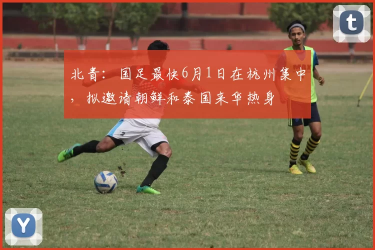 北青：国足最快6月1日在杭州集中，拟邀请朝鲜和泰国来华热身