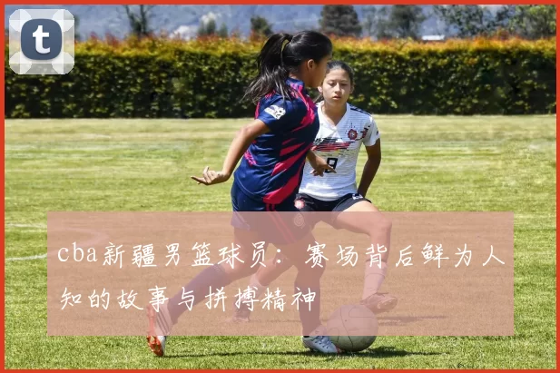 cba新疆男篮球员：赛场背后鲜为人知的故事与拼搏精神