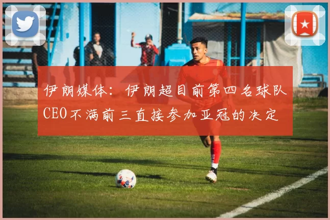 伊朗媒体：伊朗超目前第四名球队CEO不满前三直接参加亚冠的决定