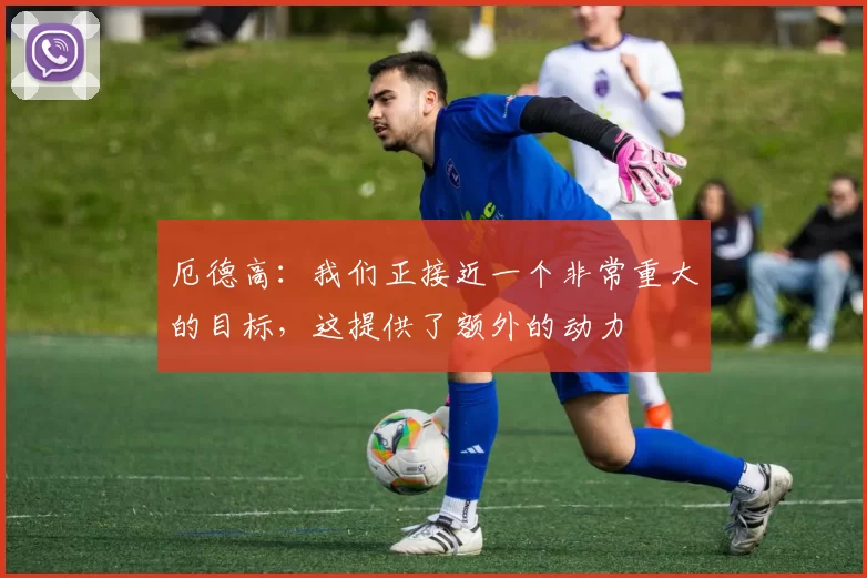 厄德高：我们正接近一个非常重大的目标，这提供了额外的动力
