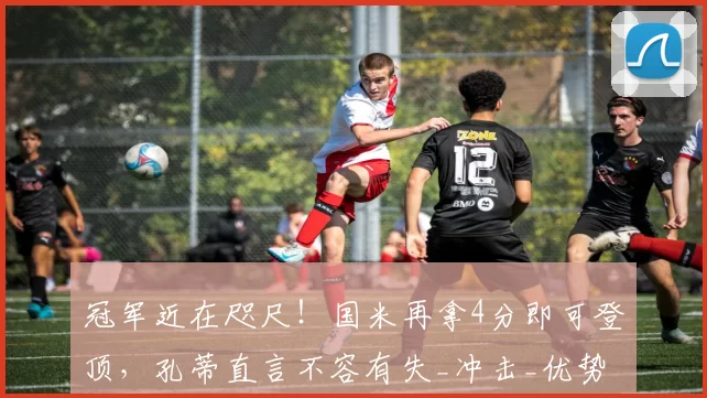 冠军近在咫尺！国米再拿4分即可登顶，孔蒂直言不容有失_冲击_优势_全队