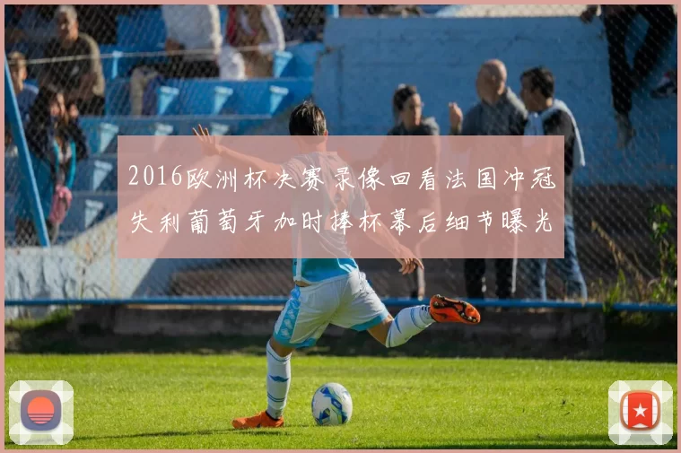 2016欧洲杯决赛录像回看法国冲冠失利葡萄牙加时捧杯幕后细节曝光