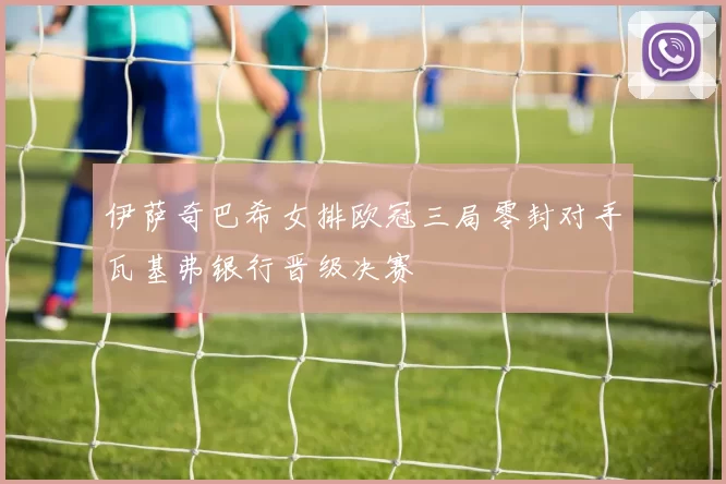 伊萨奇巴希女排欧冠三局零封对手瓦基弗银行晋级决赛