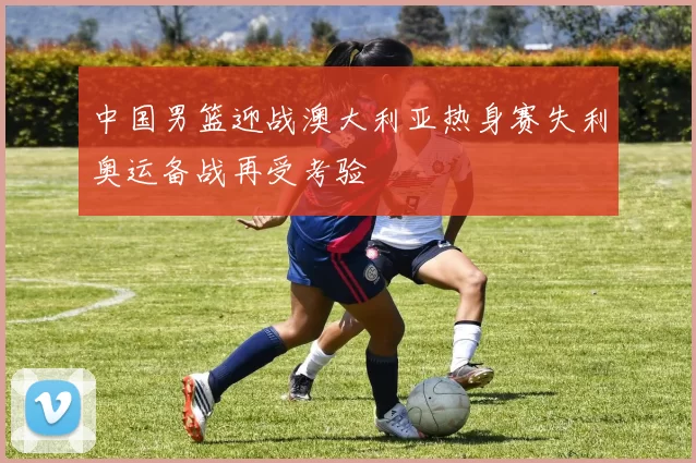中国男篮迎战澳大利亚热身赛失利奥运备战再受考验