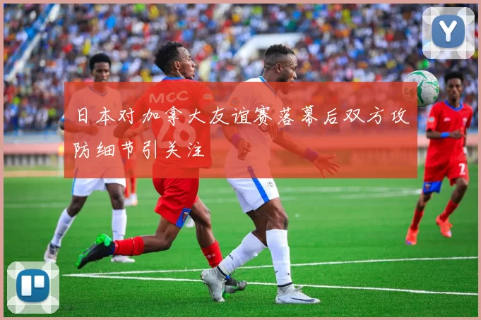 日本对加拿大友谊赛落幕后双方攻防细节引关注